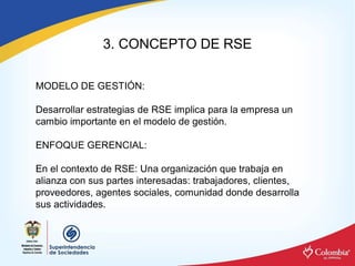 3. CONCEPTO DE RSE 

MODELO DE GESTIÓN: 

Desarrollar estrategias de RSE implica para la empresa un 
cambio importante en el modelo de gestión. 

ENFOQUE GERENCIAL: 

En el contexto de RSE: Una organización que trabaja en 
alianza con sus partes interesadas: trabajadores, clientes, 
proveedores, agentes sociales, comunidad donde desarrolla 
sus actividades.
 