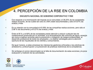 4. PERCEPCIÓN DE LA RSE EN COLOMBIA 
              ENCUESTA NACIONAL DE GOBIERNO CORPORATIVO Y RSE 

•    Con respecto a la minimización del impacto en la comunidad, el 38.25% de las sociedades 
     realiza acciones, de las cuales tan solo el 2.48% están documentadas y sólo el 8.07% las 
     evalúa y mide. 

•    En su relación con la comunidad el 43.09% de las compañías realiza acciones, pero sólo el 
     2.98 % las documenta y el 8.21% las evalúa y mide. 

•    Entre el 50 % y el 60% de las sociedades presta atención a reducir cualquier tipo de 
     contaminación producida por su actividad, a la racionalización del consumo de agua y energía 
     así como a realizar acciones para la prevención y mitigación de riesgos profesionales, el 
     desarrollo profesional de todos los empleados  y a diseñar estrategias para la atención 
     oportuna de las inquietudes de los clientes y consumidores. 

•    De igual manera, a estas empresas les interesa las gestiones enfocadas a las prácticas de 
     antisoborno y anticorrupción y la prevención de prácticas restrictivas de la competencia. 

•    Sin embargo el común denominador es la falta de documentación de estas acciones y la poca 
     evaluación y medición de las actividades.
 