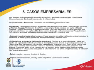 8. CASOS EMPRESARIALES 
ISA:  Empresa de economía mixta dedicada a la operación y administración de mercados. Transporte de 
telecomunicaciones. Construcción de proyectos de infraestructura. 

Grupos de interés:­ Accionistas: Crecimiento con rentabilidad y generación de valor.­ 

Proveedores: Transparencia, equidad y reglas claras para la adquisición de bienes y servicios ágiles, oportunos 
y eficientes. Proyecto: “Participación de las Pyme en las compras de las empresas con capital público de 
Colombia”.  Objetivo: incrementar la competitividad de las Pyme para el suministro de bienes y servicios a las 
empresas colombianas con capital público de los sectores de energía y telecomunicaciones. Principalmente en 
Cundinamarca, Antioquia, Santander y algunos proveedores del suroccidente del país. 

­ Sociedad: respeto a los derechos humanos: Prestar servicios con calidad y eficiencia; suministro oportuno de 
información de interés  público; contribuir al desarrollo sostenible y bienestar social. 

­ Colaboradores: actor central de la gestión empresarial. Contribuir a  su desarrollo integral y valorar sus 
aportes a la organización. Estimula y reconoce el desempeño superior, fomenta el aprendizaje permanente y la 
calidad como parte del desarrollo integral de los colaboradores. .Programas como: convocatorias internas para 
cubrir cargos vacantes; reconocimientos a través de movimientos salariales individuales; préstamos para 
vivienda; incentivos al ahorro (4% al trabajador y 2% al directivo); auxilio para educación e idiomas; planes 
complementarios de salud; auxilios para gastos de salud extensivos a la familia para pensionados y de educación 
para hijos de pensionados; 

­ Estado: respetar y promover el estado de derecho.­ 

­ Clientes: relación sostenible, calidad y costos competitivos y comunicación confiable.
 