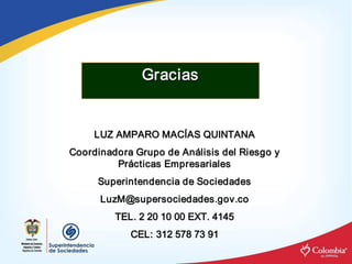 Gracias 


     LUZ AMPARO MACÍAS QUINTANA 
     LUZ AMPARO MAC 
                   Í 
Coordinadora Grupo de An álisis del Riesgo y 
Coordinadora Grupo de An á 
         Pr ácticas Empresariales 
         Pr á 
      Superintendencia de Sociedades 
      LuzM@supersociedades.gov.co 
         TEL. 2 20 10 00 EXT. 4145 
            CEL: 312 578 73 91
            CEL: 312 578 73 91 
 
