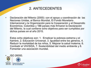 2. ANTECEDENTES 

•    Declaración del Milenio (2000): con el apoyo y coordinación de  las 
     Naciones Unidas, el Banco Mundial, El Fondo Monetario 
     Internacional y la Organización para la Cooperación y el Desarrollo 
     Económico, Colombia y 188 países más firmaron la Declaración 
     del Milenio, la cual contiene ocho objetivos para ser cumplidos por 
     dichos países en el año 2015. 

     Estos ocho objetivos son: 1.  Erradicar la pobreza extrema y el 
     hambre, 2. Educación Universal, 3. Igualdad entre los géneros, 4. 
     Reducir la mortalidad de los niños, 5. Mejorar la salud materna, 6. 
     Combatir el VIH/SIDA, 7. Sostenibilidad del medio ambiente y 8. 
     Fomentar una asociación mundial. 

•    ISO 26000.
 