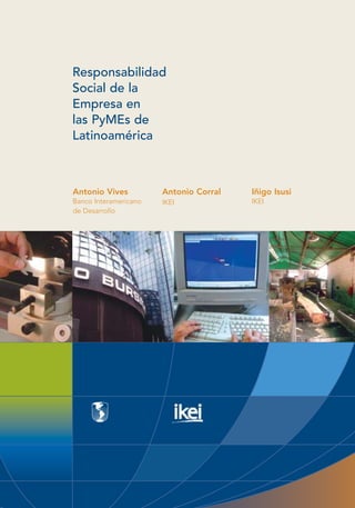 Responsabilidad
Social de la
Empresa en
las PyMEs de
Latinoamérica



Antonio Vives          Antonio Corral   Iñigo Isusi
Banco Interamericano   IKEI             IKEI
de Desarrollo
 