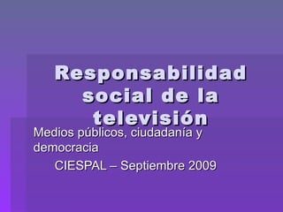 Responsabilidad social de la televisión Medios públicos, ciudadanía y democracia CIESPAL – Septiembre 2009 