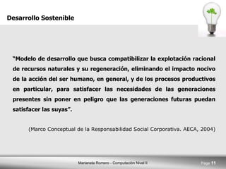 “ Modelo de desarrollo que busca compatibilizar la explotación racional de recursos naturales y su regeneración, eliminando el impacto nocivo de la acción del ser humano, en general, y de los procesos productivos en particular, para satisfacer las necesidades de las generaciones presentes sin poner en peligro que las generaciones futuras puedan satisfacer las suyas”.  (Marco Conceptual de la Responsabilidad Social Corporativa. AECA, 2004) Desarrollo Sostenible 