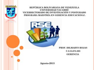 REPÚBLICA BOLIVARIANA DE VENEZUELA
UNIVERSIDAD YACAMBÚ
VICERRECTORADO DE INVESTIGACIÓN Y POSTGRADO
 PROGRAMA MAESTRÍA EN GERENCIA EDUCACIONAL
PROF. DILMARYS ROJAS
C.I:15.673.303
GERENCIA
Agosto-2013
 