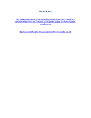 BIBLIOGRAFÍA.
http://www.ecopetrol.com.co/wps/portal/es/ecopetrol-web/responsabilidad-
corporativa/relaciones-de-confianza-con-nuestros-grupos-de-interes/nuestro-
modelo-de-rse
http://www.cemefi.org/esr/images/stories/pdf/esr/concepto_esr.pdf
 