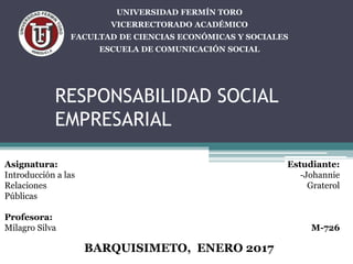 RESPONSABILIDAD SOCIAL
EMPRESARIAL
BARQUISIMETO, ENERO 2017
UNIVERSIDAD FERMÍN TORO
VICERRECTORADO ACADÉMICO
FACULTAD DE CIENCIAS ECONÓMICAS Y SOCIALES
ESCUELA DE COMUNICACIÓN SOCIAL
Estudiante:
-Johannie
Graterol
M-726
Asignatura:
Introducción a las
Relaciones
Públicas
Profesora:
Milagro Silva
 
