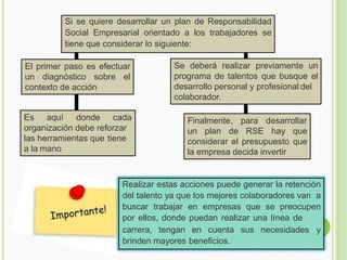 Si se quiere desarrollar un plan de Responsabilidad
Social Empresarial orientado a los trabajadores se
tiene que considerar lo siguiente:
El primer paso es efectuar
un diagnóstico sobre el
contexto de acción
Es aquí donde cada
organización debe reforzar
las herramientas que tiene
a la mano
Se deberá realizar previamente un
programa de talentos que busque el
desarrollo personal y profesional del
colaborador.
Finalmente, para desarrollar
un plan de RSE hay que
considerar el presupuesto que
la empresa decida invertir
carrera, tengan en cuenta sus necesidades
Realizar estas acciones puede generar la retención
del talento ya que los mejores colaboradores van a
buscar trabajar en empresas que se preocupen
por ellos, donde puedan realizar una línea de
y
brinden mayores beneficios.
 