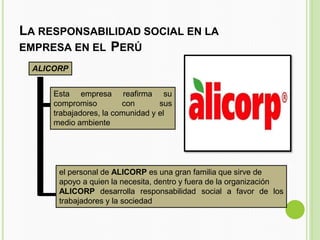 LA RESPONSABILIDAD SOCIAL EN LA
EMPRESA EN EL PERÚ
ALICORP
Esta empresa
compromiso
reafirma su
con sus
trabajadores, la comunidad y el
medio ambiente
el personal de ALICORP es una gran familia que sirve de
apoyo a quien la necesita, dentro y fuera de la organización
ALICORP desarrolla responsabilidad social a favor de los
trabajadores y la sociedad
 