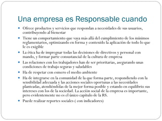 Una empresa es Responsable cuando
 Ofrece productos y servicios que respondan a necesidades de sus usuarios,
contribuyendo al bienestar
 Tiene un comportamiento que vaya más allá del cumplimiento de los mínimos
reglamentarios, optimizando en forma y contenido la aplicación de todo lo que
le es exigible
 La ética ha de impregnar todas las decisiones de directivos y personal con
mando, y formar parte consustancial de la cultura de empresa
 Las relaciones con los trabajadores han de ser prioritarias, asegurando unas
condiciones de trabajo seguras y saludables
 Ha de respetar con esmero el medio ambiente
 Ha de integrarse en la comunidad de la que forma parte, respondiendo con la
sensibilidad adecuada y las acciones sociales oportunas a las necesidades
planteadas, atendiéndolas de la mejor forma posible y estando en equilibrio sus
intereses con los de la sociedad. La acción social de la empresa es importante,
pero evidentemente no es el único capítulo de la RS.
 Puede realizar reportes sociales ( con indicadores)
 