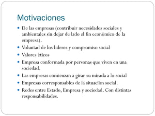 Motivaciones
 De las empresas (contribuir necesidades sociales y
ambientales sin dejar de lado el fin económico de la
empresa).
 Voluntad de los lideres y compromiso social
 Valores éticos
 Empresa conformada por personas que viven en una
sociedad.
 Las empresas comienzan a girar su mirada a lo social
 Empresas corresponsables de la situación social.
 Redes entre Estado, Empresa y sociedad. Con distintas
responsabilidades.
 