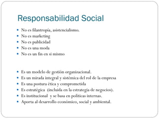 Responsabilidad Social
 No es filantropía, asistencialismo.
 No es marketing
 No es publicidad
 No es una moda
 No es un fin en si mismo
 Es un modelo de gestión organizacional.
 Es un mirada integral y sistémica del rol de la empresa
 Es una postura ética y comprometida
 Es estratégica (incluida en la estrategia de negocios).
 Es institucional y se basa en políticas internas.
 Aporta al desarrollo económico, social y ambiental.
 