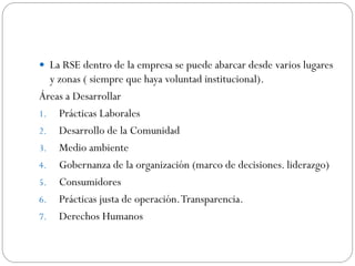  La RSE dentro de la empresa se puede abarcar desde varios lugares
y zonas ( siempre que haya voluntad institucional).
Áreas a Desarrollar
1. Prácticas Laborales
2. Desarrollo de la Comunidad
3. Medio ambiente
4. Gobernanza de la organización (marco de decisiones. liderazgo)
5. Consumidores
6. Prácticas justa de operación.Transparencia.
7. Derechos Humanos
 