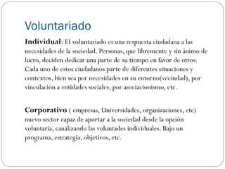 Voluntariado
Individual: El voluntariado es una respuesta ciudadana a las
necesidades de la sociedad. Personas, que libremente y sin ánimo de
lucro, deciden dedicar una parte de su tiempo en favor de otros.
Cada uno de estos ciudadanos parte de diferentes situaciones y
contextos, bien sea por necesidades en su entorno(vecindad), por
vinculación a entidades sociales, por asociacionismo, etc.
Corporativo ( empresas, Universidades, organizaciones, etc)
nuevo sector capaz de aportar a la sociedad desde la opción
voluntaria, canalizando las voluntades individuales. Bajo un
programa, estrategia, objetivos, etc.
 