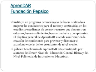 AprenDAR
Fundación Pepsico
Constituye un programa personalizado de becas destinado a
mejorar las condiciones para el acceso y continuidad en los
estudios a estudiantes de escasos recursos que demuestren
esfuerzo, buen rendimiento, buena conducta y compromiso.
El objetivo general deAprenDAR es el de contribuir en la
creación de condiciones para prevenir y disminuir el
abandono escolar de los estudiantes de nivel medio.
El público beneficiario deAprenDAR está constituido por
alumnos delTercer Nivel de Educación General Básica y del
Nivel Polimodal de Instituciones Educativas.
 