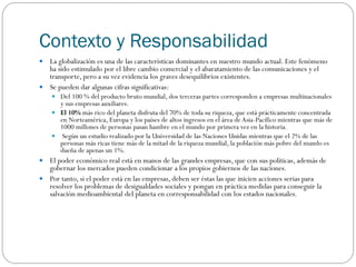 Contexto y Responsabilidad
 La globalización es una de las características dominantes en nuestro mundo actual. Este fenómeno
ha sido estimulado por el libre cambio comercial y el abaratamiento de las comunicaciones y el
transporte, pero a su vez evidencia los graves desequilibrios existentes.
 Se pueden dar algunas cifras significativas:
 Del 100 % del producto bruto mundial, dos terceras partes corresponden a empresas multinacionales
y sus empresas auxiliares.
 El 10% más rico del planeta disfruta del 70% de toda su riqueza, que está prácticamente concentrada
en Norteamérica, Europa y los países de altos ingresos en el área de Asia-Pacífico mientras que más de
1000 millones de personas pasan hambre en el mundo por primera vez en la historia.
 Según un estudio realizado por la Universidad de las Naciones Unidas mientras que el 2% de las
personas más ricas tiene más de la mitad de la riqueza mundial, la población más pobre del mundo es
dueña de apenas un 1%.
 El poder económico real está en manos de las grandes empresas, que con sus políticas, además de
gobernar los mercados pueden condicionar a los propios gobiernos de las naciones.
 Por tanto, si el poder está en las empresas, deben ser éstas las que inicien acciones serias para
resolver los problemas de desigualdades sociales y pongan en práctica medidas para conseguir la
salvación medioambiental del planeta en corresponsabilidad con los estados nacionales.
 