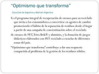 “Optimismo que transforma”
Coca-Cola de Argentina y Walmart Argentina
Es el programa integral de recuperación de envases para su reciclado
que invita a los consumidores a convertirse en agentes de cambio
promoviendo el hábito de la separación de residuos desde el hogar
a partir de una campaña de concientización sobre el reciclado
de envases de PET,Tetra Brik® y aluminio, y la donación de juegos
didácticos elaborados con PET reciclado a escuelas de diferentes
zonas del país.
“Optimismo que transforma” contribuye a dar una respuesta
compartida al problema de la gestión de los residuos sólidos.
 