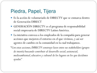 Piedra, Papel, Tijera
 Es la acción de voluntariado de DIRECTV que se enmarca dentro
de Generación DIRECT
 GENERACIÓN DIRECTV es el programa de responsabilidad
social empresaria de DIRECTV LatinoAmérica.
 La iniciativa convoca a los empleados de la compañía para generar
acciones que mejoren el entorno en el que vivimos, y así ser
agentes de cambio en la comunidad en la cual trabajamos.
“Con estas acciones,DIRECTV construye lazos entre sus stakeholders (grupos
de interés) buscando contribuir al desarrollo social,asistencial,
medioambiental,educativo y cultural de los lugares en los que decidimos
ayudar.”
 