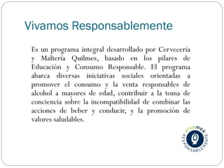 Vivamos Responsablemente
Es un programa integral desarrollado por Cervecería
y Maltería Quilmes, basado en los pilares de
Educación y Consumo Responsable. El programa
abarca diversas iniciativas sociales orientadas a
promover el consumo y la venta responsables de
alcohol a mayores de edad, contribuir a la toma de
conciencia sobre la incompatibilidad de combinar las
acciones de beber y conducir, y la promoción de
valores saludables.
 