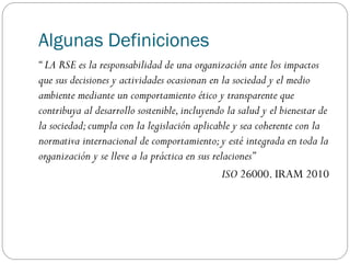 Algunas Definiciones
“ LA RSE es la responsabilidad de una organización ante los impactos
que sus decisiones y actividades ocasionan en la sociedad y el medio
ambiente mediante un comportamiento ético y transparente que
contribuya al desarrollo sostenible,incluyendo la salud y el bienestar de
la sociedad;cumpla con la legislación aplicable y sea coherente con la
normativa internacional de comportamiento;y esté integrada en toda la
organización y se lleve a la práctica en sus relaciones”
ISO 26000. IRAM 2010
 