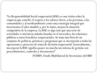 “La Responsabilidad Social empresarial (RSE) es una visión sobre la
empresa que concibe el respeto a los valores éticos, a las personas, a las
comunidades y al medioambiente como una estrategia integral que
incrementa el valor añadido y, por lo tanto, mejora la situación
competitiva de la empresa. La RSE es algo más que una serie de
actividades o iniciativas aisladas basadas en el mercadeo, las relaciones
públicas u otros beneficios empresariales. Se trata más bien de un
conjunto de políticas, prácticas y programas que se incorporan a todas las
operaciones y procesos de toma de decisión empresarial. Generalmente,
incorporar la RSE significa poner en marcha un sistema de gestión con
procedimientos, controles y documentos”
FOMIN. Fondo Multilateral de Inversiones del BID
 