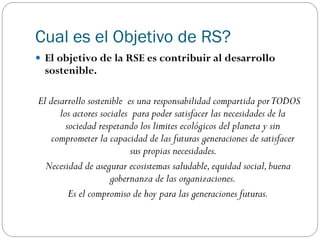 Cual es el Objetivo de RS?
 El objetivo de la RSE es contribuir al desarrollo
sostenible.
El desarrollo sostenible es una responsabilidad compartida porTODOS
los actores sociales para poder satisfacer las necesidades de la
sociedad respetando los limites ecológicos del planeta y sin
comprometer la capacidad de las futuras generaciones de satisfacer
sus propias necesidades.
Necesidad de asegurar ecosistemas saludable,equidad social,buena
gobernanza de las organizaciones.
Es el compromiso de hoy para las generaciones futuras.
 