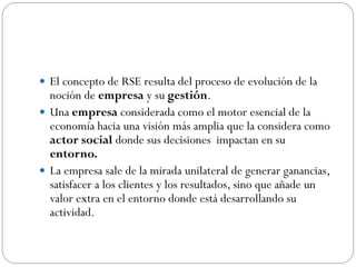  El concepto de RSE resulta del proceso de evolución de la
noción de empresa y su gestión.
 Una empresa considerada como el motor esencial de la
economía hacia una visión más amplia que la considera como
actor social donde sus decisiones impactan en su
entorno.
 La empresa sale de la mirada unilateral de generar ganancias,
satisfacer a los clientes y los resultados, sino que añade un
valor extra en el entorno donde está desarrollando su
actividad.
 