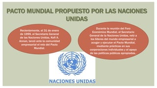 PACTO MUNDIAL PROPUESTO POR LAS NACIONES
UNIDAS
Recientemente, el 31 de enero
de 1999, el Secretario General
de las Naciones Unidas, Kofi A.
Annan, lanzó ante la comunidad
empresarial el reto del Pacto
Mundial.
Durante la reunión del Foro
Económico Mundial, el Secretario
General de la Naciones Unidas, retó a
los líderes del mundo empresarial a
acoger y ejecutar el Pacto Mundial,
mediante prácticas en sus
corporaciones individuales y el apoyo
de las políticas públicas apropiadas..
 