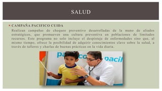 SALUD
 CAMPAÑA PACIFICO CUIDA
Realizan campañas de chequeo preventivo desarrolladas de la mano de aliados
estratégicos, que promueven una cultura preventiva en poblaciones de limitados
recursos. Este programa no solo incluye el despistaje de enfermedades sino que, al
mismo tiempo, ofrece la posibilidad de adquirir conocimientos clave sobre la salud, a
través de talleres y charlas de buenas prácticas en la vida diaria.
 