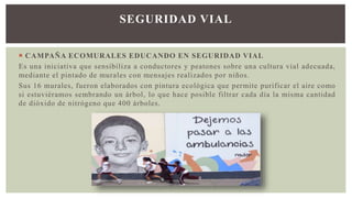  CAMPAÑA ECOMURALES EDUCANDO EN SEGURIDAD VIAL
Es una iniciativa que sensibiliza a conductores y peatones sobre una cultura vial adecuada,
mediante el pintado de murales con mensajes realizados por niños.
Sus 16 murales, fueron elaborados con pintura ecológica que permite purificar el aire como
si estuviéramos sembrando un árbol, lo que hace posible filtrar cada día la misma cantidad
de dióxido de nitrógeno que 400 árboles.
SEGURIDAD VIAL
 