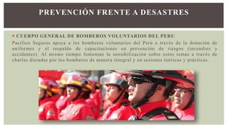  CUERPO GENERAL DE BOMBEROS VOLUNTARIOS DEL PERU
Pacifico Seguros apoya a los bomberos voluntarios del Perú a través de la donación de
uniformes y el respaldo de capacitaciones en prevención de riesgos (incendios y
accidentes). Al mismo tiempo fomentan la sensibilización sobre estos temas a través de
charlas dictadas por los bomberos de manera integral y en sesiones teóricas y prácticas.
PREVENCIÓN FRENTE A DESASTRES
 