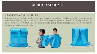  CAMPAÑA YO FUI BOTELLA
Buscan apoyar a las poblaciones en zonas vulnerables y disminuir la generación de
residuos plásticos, en el año actual Pacífico Seguros junto a San Luis, Wong y Metro se
unen para crear LA PONCHILA: una mochila con poncho incorporado elaborado con 80
botellas de plástico reciclado.
MEDIO AMBIENTE
 