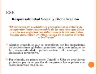 RSE
Responsabilidad Social y Globalización
“El concepto de ciudadanía corporativa se refiere al
comportamiento responsable de la empresa que lleva
a cabo sus negocios considerando el trato con todos
los que participan en ellos, ya sea de manera directa
o indirecta”


Algunos escándalos que se produjeron por las operaciones
de corporaciones globales, generaron un nuevo enfoque de
la responsabilidad, promoviéndose el concepto de
ciudadanía corporativa.



Por ejemplo, en países como Canadá y USA se produjeron
protestas por la migración de empresas hacia países con
costos laborales más bajos.

 