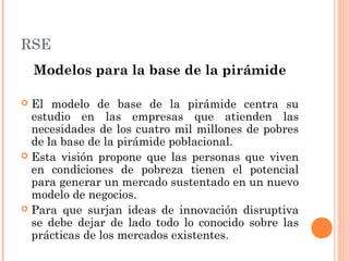RSE
Modelos para la base de la pirámide
El modelo de base de la pirámide centra su
estudio en las empresas que atienden las
necesidades de los cuatro mil millones de pobres
de la base de la pirámide poblacional.
 Esta visión propone que las personas que viven
en condiciones de pobreza tienen el potencial
para generar un mercado sustentado en un nuevo
modelo de negocios.
 Para que surjan ideas de innovación disruptiva
se debe dejar de lado todo lo conocido sobre las
prácticas de los mercados existentes.


 