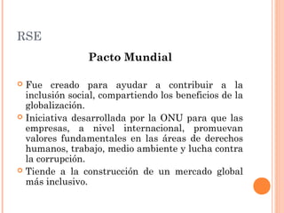 RSE
Pacto Mundial
Fue creado para ayudar a contribuir a la
inclusión social, compartiendo los beneficios de la
globalización.
 Iniciativa desarrollada por la ONU para que las
empresas, a nivel internacional, promuevan
valores fundamentales en las áreas de derechos
humanos, trabajo, medio ambiente y lucha contra
la corrupción.
 Tiende a la construcción de un mercado global
más inclusivo.


 