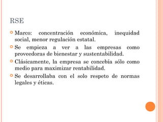 RSE
Marco: concentración económica, inequidad
social, menor regulación estatal.
 Se
empieza a ver a las empresas como
proveedoras de bienestar y sustentabilidad.
 Clásicamente, la empresa se concebía sólo como
medio para maximizar rentabilidad.
 Se desarrollaba con el solo respeto de normas
legales y éticas.


 
