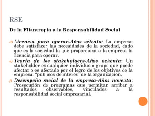 RSE
De la Filantropía a la Responsabilidad Social
d)

e)

f)

Licencia para operar-Años setenta: La empresa
debe satisfacer las necesidades de la sociedad, dado
que es la sociedad la que proporciona a la empresa la
licencia para operar.
Teoría de los stakeholders-Años ochenta: Un
stakeholder es cualquier individuo o grupo que puede
afectar o es afectado por el logro de los objetivos de la
empresa: “públicos de interés” de la organización.
Desempeño social de la empresa-Años noventa:
Prosecución de programas que permitan arribar a
resultados
observables,
vinculados
a
la
responsabilidad social empresarial.

 