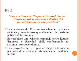 RSE
“Las acciones de Responsabilidad Social
Empresarial se inscriben dentro del
paradigma de la complejidad”
Las acciones de RSE se inscriben en procesos
sociales y económicos que devienen del sistema
político determinado.
 Se establece una relación compleja entre Estado,
Empresa y Sociedad civil, conformando un
sistema interdependiente.
 Los proyectos de RSE pueden llegar a truncarse
por falta de acuerdos e intenciones de incidencia
mutua.


 