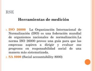 RSE
Herramientas de medición
1.

2.

ISO 26000 La Organización Internacional de
Normalización (ISO) es una federación mundial
de organismos nacionales de normalización.La
norma ISO 26000 provee una guía para que las
empresas aspiren a dirigir y evaluar sus
progresos en responsabilidad social de una
manera más sistematizada.
SA 8000 (Social accountability 8000)

 