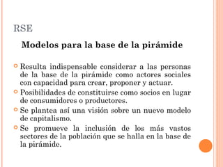 RSE
Modelos para la base de la pirámide
Resulta indispensable considerar a las personas
de la base de la pirámide como actores sociales
con capacidad para crear, proponer y actuar.
 Posibilidades de constituirse como socios en lugar
de consumidores o productores.
 Se plantea así una visión sobre un nuevo modelo
de capitalismo.
 Se promueve la inclusión de los más vastos
sectores de la población que se halla en la base de
la pirámide.


 