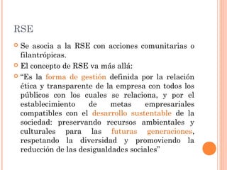 RSE
Se asocia a la RSE con acciones comunitarias o
filantrópicas.
 El concepto de RSE va más allá:
 “Es la forma de gestión definida por la relación
ética y transparente de la empresa con todos los
públicos con los cuales se relaciona, y por el
establecimiento
de
metas
empresariales
compatibles con el desarrollo sustentable de la
sociedad: preservando recursos ambientales y
culturales para las futuras generaciones,
respetando la diversidad y promoviendo la
reducción de las desigualdades sociales”


 