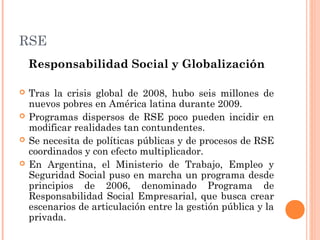 RSE
Responsabilidad Social y Globalización





Tras la crisis global de 2008, hubo seis millones de
nuevos pobres en América latina durante 2009.
Programas dispersos de RSE poco pueden incidir en
modificar realidades tan contundentes.
Se necesita de políticas públicas y de procesos de RSE
coordinados y con efecto multiplicador.
En Argentina, el Ministerio de Trabajo, Empleo y
Seguridad Social puso en marcha un programa desde
principios de 2006, denominado Programa de
Responsabilidad Social Empresarial, que busca crear
escenarios de articulación entre la gestión pública y la
privada.

 