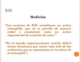 RSE
Medición
“Las acciones de RSE constituyen un activo
intangible, que no se percibe de manera
cabal y consistente como un activo
empresarial de creación de valor.”
“En el mundo organizacional, resulta difícil
tomar decisiones que vayan más allá de las
evidencias que se representan en la esfera de
lo intangible”.

 