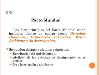 RSE
Pacto Mundial
Los diez principios del Pacto Mundial están
incluidos dentro de cuatro áreas: Derechos
Humanos, Estándares laborales, Medio
Ambiente y Anticorrupción.


Se pueden destacar algunos principios:
 Erradicación

del trabajo infantil
 Abolición de las prácticas de discriminación en el
empleo
 No a la extorsión y al soborno

 