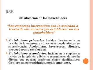 RSE
Clasificación de los stakeholders
“Las empresas interactúan con la sociedad a

través de los vínculos que establecen con sus
stakeholders”





Stakeholders primarios: Inciden directamente en
la vida de la empresa y su accionar puede afectar su
supervivencia: Accionistas, inversores, clientes,
proveedores y empleados.
Stakeholders secundarios: Inciden en la empresa a
través de la opinión pública o mecanismos de acción
directa que pueden ocasionar daños significativos:
Gobiernos, comunidades, medio ambiente.

 