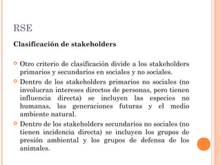 RSE
Clasificación de stakeholders






Otro criterio de clasificación divide a los stakeholders
primarios y secundarios en sociales y no sociales.
Dentro de los stakeholders primarios no sociales (no
involucran intereses directos de personas, pero tienen
influencia directa) se incluyen las especies no
humanas, las generaciones futuras y el medio
ambiente natural.
Dentro de los stakeholders secundarios no sociales (no
tienen incidencia directa) se incluyen los grupos de
presión ambiental y los grupos de defensa de los
animales.

 
