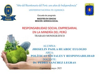 RESPONSABILIDAD SOCIAL EMPRESARIAL
EN LA MINERÍA DEL PERÚ
TRABAJO MONOGRÁFICO
ALUMNA:
JHOSELIN PAOLA HUAROC EULOGIO
AREA:
POLÍTICAS SOCIALES Y RESPONSABILIDAD
DOCENTE:
Dr. PEDRO SANCHEZ LEGRAS
Cajamarca, mayo 2021
"Año del Bicentenario del Perú: 200 años de Independencia”
UNIVERSIDAD NACIONAL DE CAJAMARCA
Escuela de posgrado
MAESTRÍA EN CIENCIAS
MENCIÓN: GERENCIA SOCIAL
 