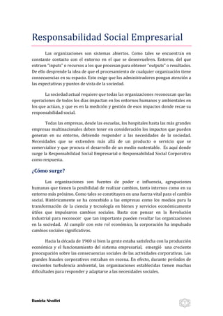 Responsabilidad Social Empresarial
Las organizaciones son sistemas abiertos. Como tales se encuentran en
constante contacto con el entorno en el que se desenvuelven. Entorno, del que
extraen “inputs” o recursos a los que procesan para obtener “outputs” o resultados.
De ello desprende la idea de que el procesamiento de cualquier organización tiene
consecuencias en su espacio. Esto exige que los administradores pongan atención a
las expectativas y puntos de vista de la sociedad.
La sociedad actual requiere que todas las organizaciones reconozcan que las
operaciones de todos los días impactan en los entornos humanos y ambientales en
los que actúan, y que es en la medición y gestión de esos impactos donde recae su
responsabilidad social.
Todas las empresas, desde las escuelas, los hospitales hasta las más grandes
empresas multinacionales deben tener en consideración los impactos que pueden
generan en su entorno, debiendo responder a las necesidades de la sociedad.
Necesidades que se extienden más allá de un producto o servicio que se
comercialice y que procura el desarrollo de un medio sustentable. Es aquí donde
surge la Responsabilidad Social Empresarial o Responsabilidad Social Corporativa
como respuesta.

¿Cómo surge?
Las organizaciones son fuentes de poder e influencia, agrupaciones
humanas que tienen la posibilidad de realizar cambios, tanto internos como en su
entorno más próximo. Como tales se constituyen en una fuerza vital para el cambio
social. Históricamente se ha concebido a las empresas como los medios para la
transformación de la ciencia y tecnología en bienes y servicios económicamente
útiles que impulsaron cambios sociales. Basta con pensar en la Revolución
industrial para reconocer que tan importante pueden resultar las organizaciones
en la sociedad. Al cumplir con este rol económico, la corporación ha impulsado
cambios sociales significativos.
Hacia la década de 1960 si bien la gente estaba satisfecha con la producción
económica y el funcionamiento del sistema empresarial, emergió una creciente
preocupación sobre las consecuencias sociales de las actividades corporativas. Los
grandes fraudes corporativos entraban en escena. En efecto, durante períodos de
crecientes turbulencia ambiental, las organizaciones establecidas tienen muchas
dificultades para responder y adaptarse a las necesidades sociales.

Daniela Nivollet

1

 