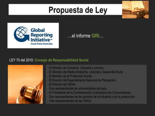 Propuesta de Ley
…el informe GRI…

LEY 70 del 2010: Consejo de Responsabilidad Social
- El Ministro de Comercio, Industria y turismo
- El Ministro del Medio Ambiente, vivienda y Desarrollo Rural
- El Ministro de la Protección Social.
- El Director del Departamento Nacional de Planeación .
- El Director del SENA.
- Dos representantes de universidades del país.
- El Presidente de la Confederación Colombiana de Consumidores.
- Dos representantes de los gremios de la industria y de la producción.
- Tres representantes de las ONGs.

 