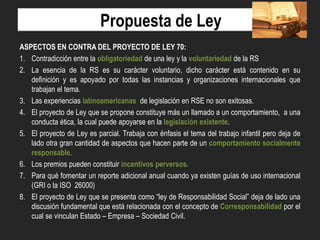Propuesta de Ley
ASPECTOS EN CONTRA DEL PROYECTO DE LEY 70:
1. Contradicción entre la obligatoriedad de una ley y la voluntariedad de la RS
2. La esencia de la RS es su carácter voluntario, dicho carácter está contenido en su
definición y es apoyado por todas las instancias y organizaciones internacionales que
trabajan el tema.
3. Las experiencias latinoamericanas de legislación en RSE no son exitosas.
4. El proyecto de Ley que se propone constituye más un llamado a un comportamiento, a una
conducta ética, la cual puede apoyarse en la legislación existente.
5. El proyecto de Ley es parcial. Trabaja con énfasis el tema del trabajo infantil pero deja de
lado otra gran cantidad de aspectos que hacen parte de un comportamiento socialmente
responsable.
6. Los premios pueden constituir incentivos perversos.
7. Para qué fomentar un reporte adicional anual cuando ya existen guías de uso internacional
(GRI o la ISO 26000)
8. El proyecto de Ley que se presenta como “ley de Responsabilidad Social” deja de lado una
discusión fundamental que está relacionada con el concepto de Corresponsabilidad por el
cual se vinculan Estado – Empresa – Sociedad Civil.

 